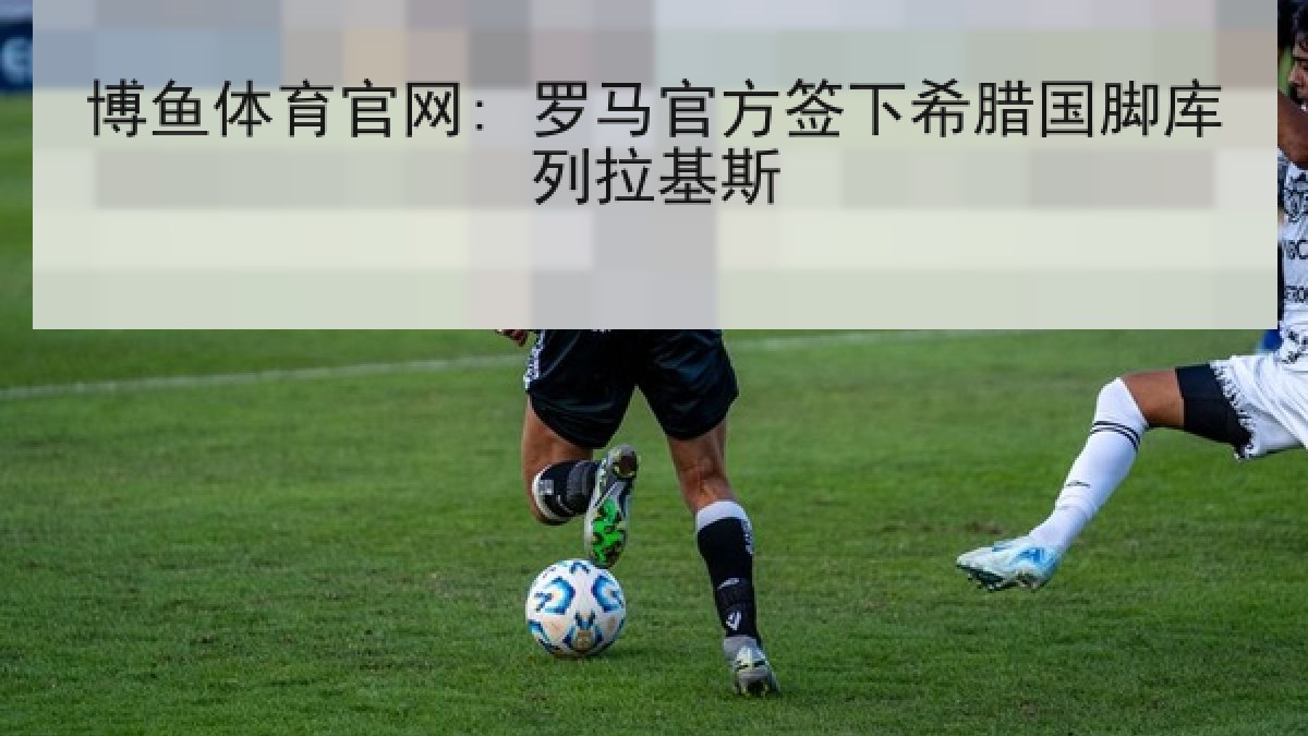 博鱼体育官网: 罗马官方签下希腊国脚库列拉基斯