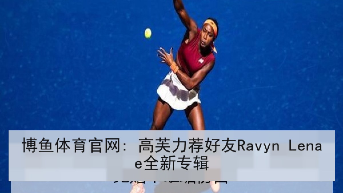 博鱼体育官网: 高芙力荐好友Ravyn Lenae全新专辑 博鱼体育官网: 高芙力荐好友Ravyn Lenae全新专辑